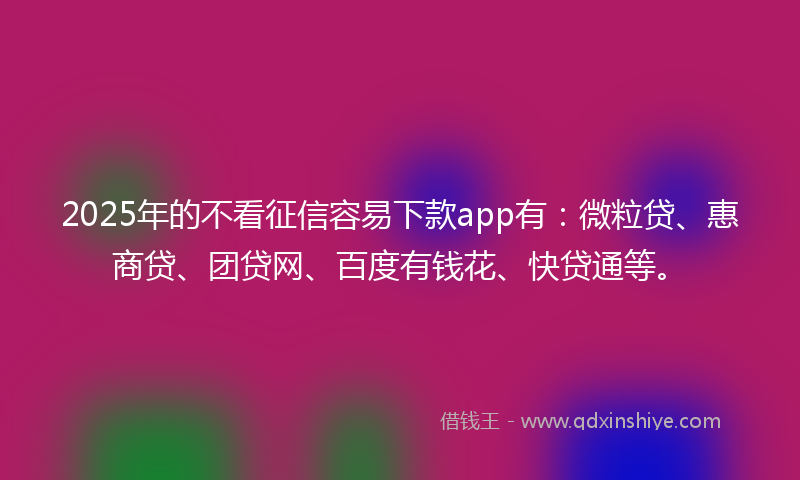 2025年的不看征信容易下款app有：微粒贷、惠商贷、团贷网、百度有钱花、快贷通等。