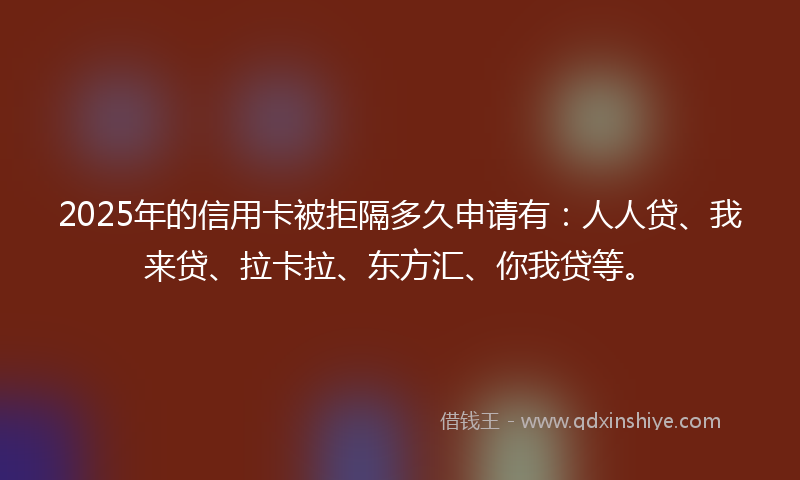 2025年的信用卡被拒隔多久申请有：人人贷、我来贷、拉卡拉、东方汇、你我贷等。