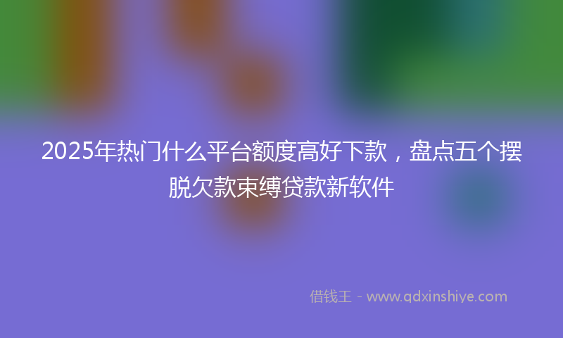 2025年热门什么平台额度高好下款，盘点五个摆脱欠款束缚贷款新软件