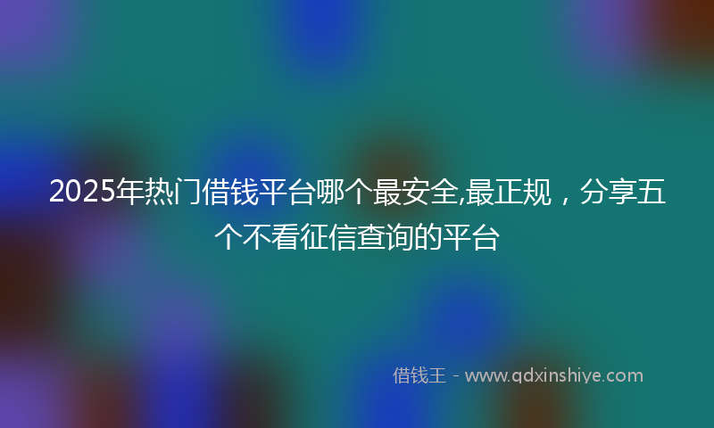 2025年热门借钱平台哪个最安全,最正规，分享五个不看征信查询的平台