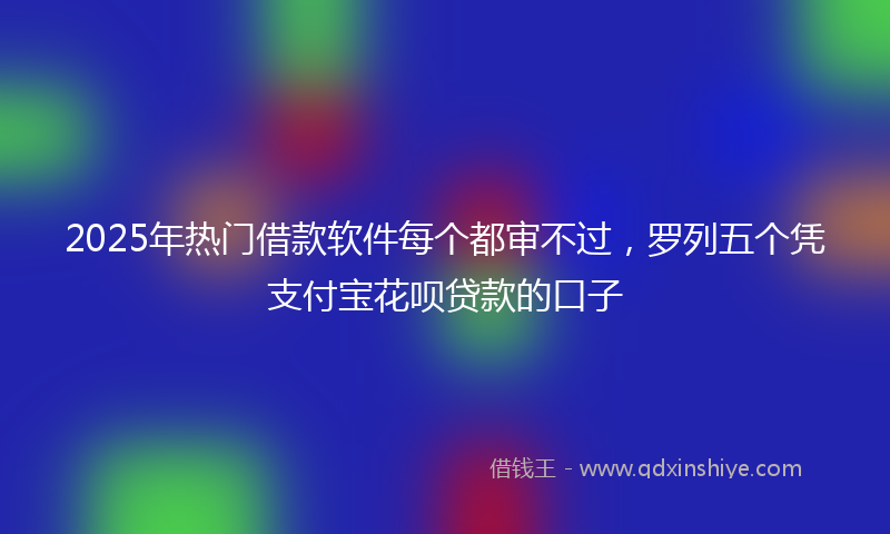 2025年热门借款软件每个都审不过，罗列五个凭支付宝花呗贷款的口子