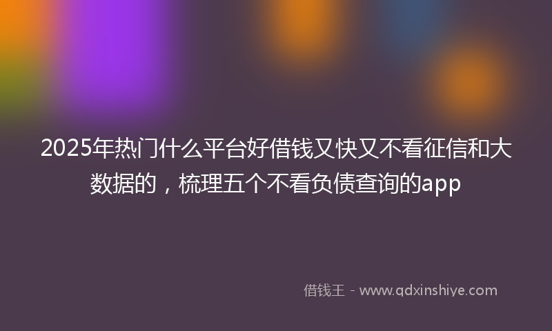 2025年热门什么平台好借钱又快又不看征信和大数据的，梳理五个不看负债查询的app