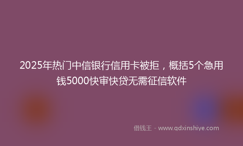2025年热门中信银行信用卡被拒，概括5个急用钱5000快审快贷无需征信软件