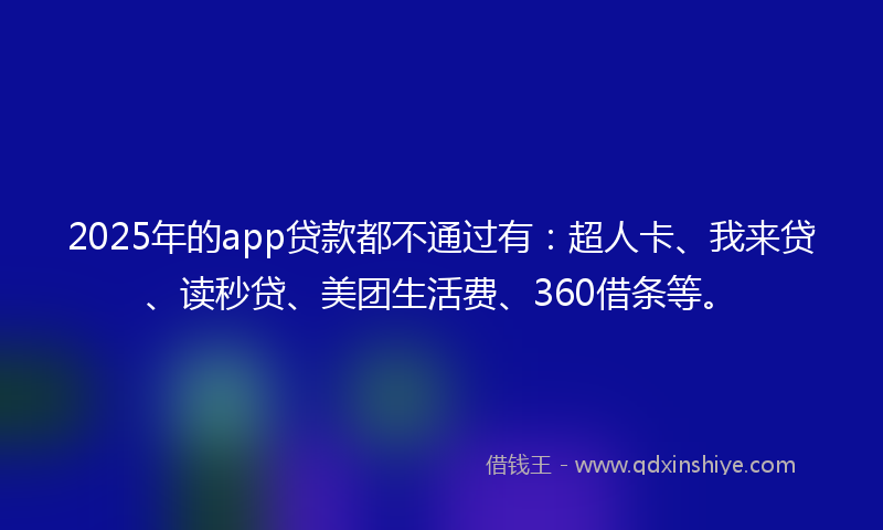 2025年的app贷款都不通过有：超人卡、我来贷、读秒贷、美团生活费、360借条等。
