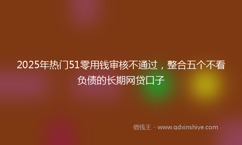 2025年热门51零用钱审核不通过，整合五个不看负债的长期网贷口子