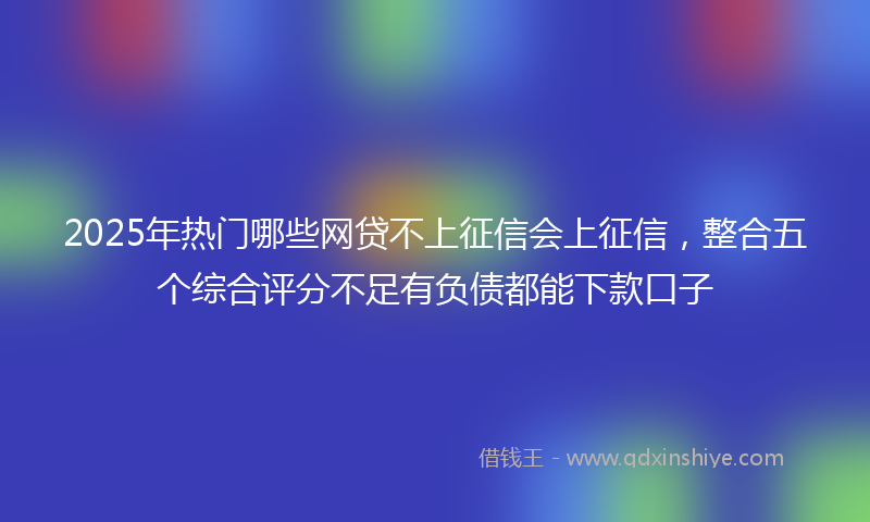 2025年热门哪些网贷不上征信会上征信，整合五个综合评分不足有负债都能下款口子