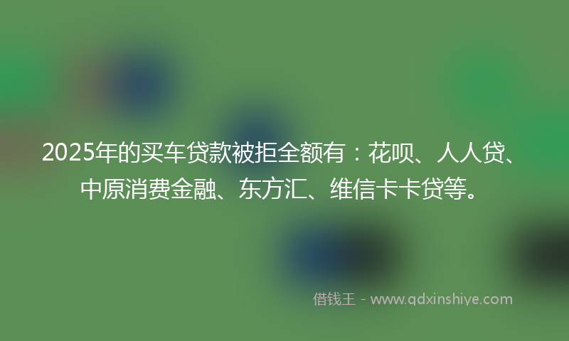 2025年的买车贷款被拒全额有：花呗、人人贷、中原消费金融、东方汇、维信卡卡贷等。
