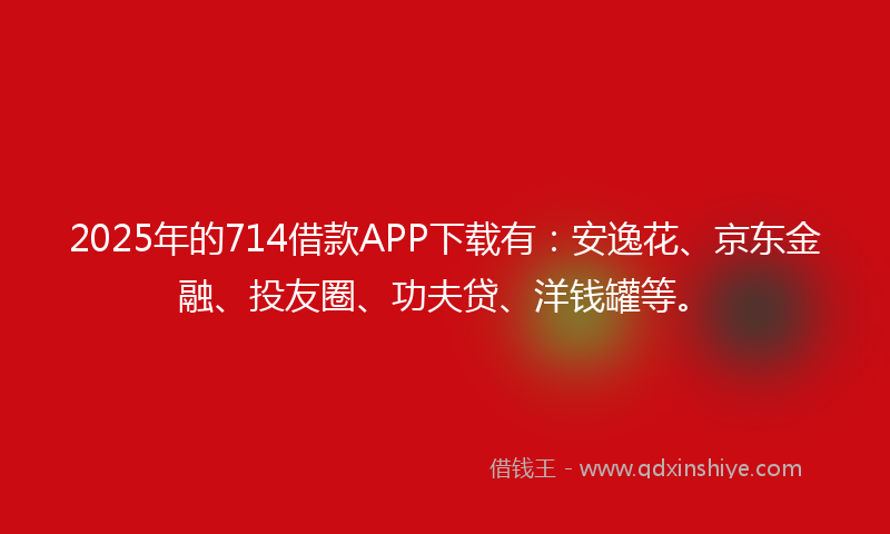 2025年的714借款APP下载有：安逸花、京东金融、投友圈、功夫贷、洋钱罐等。