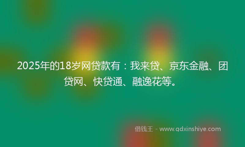 2025年的18岁网贷款有：我来贷、京东金融、团贷网、快贷通、融逸花等。