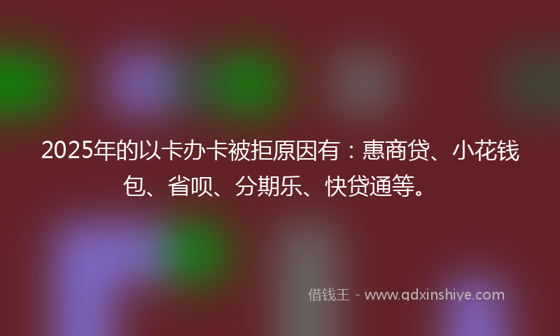 2025年的以卡办卡被拒原因有：惠商贷、小花钱包、省呗、分期乐、快贷通等。