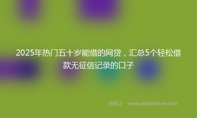 2025年热门五十岁能借的网贷，汇总5个轻松借款无征信记录的口子