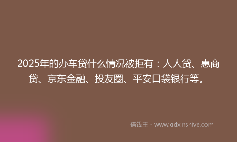 2025年的办车贷什么情况被拒有：人人贷、惠商贷、京东金融、投友圈、平安口袋银行等。