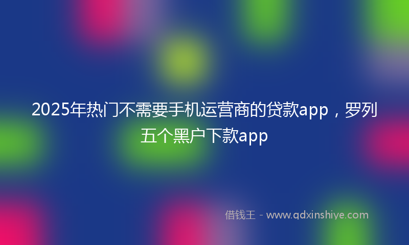 2025年热门不需要手机运营商的贷款app，罗列五个黑户下款app