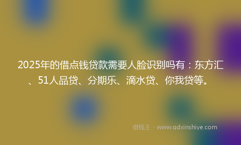2025年的借点钱贷款需要人脸识别吗有：东方汇、51人品贷、分期乐、滴水贷、你我贷等。