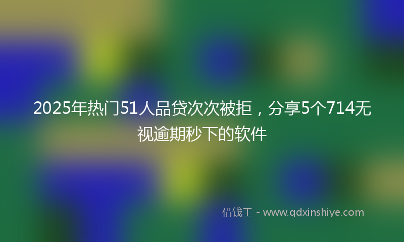 2025年热门51人品贷次次被拒，分享5个714无视逾期秒下的软件