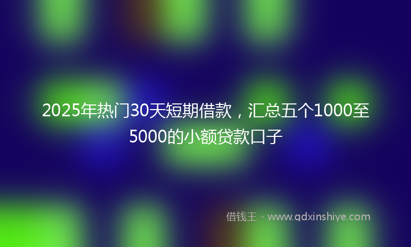 2025年热门30天短期借款，汇总五个1000至5000的小额贷款口子