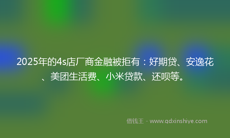 2025年的4s店厂商金融被拒有：好期贷、安逸花、美团生活费、小米贷款、还呗等。