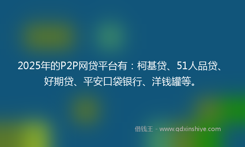 2025年的P2P网贷平台有：柯基贷、51人品贷、好期贷、平安口袋银行、洋钱罐等。