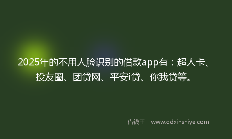 2025年的不用人脸识别的借款app有：超人卡、投友圈、团贷网、平安i贷、你我贷等。