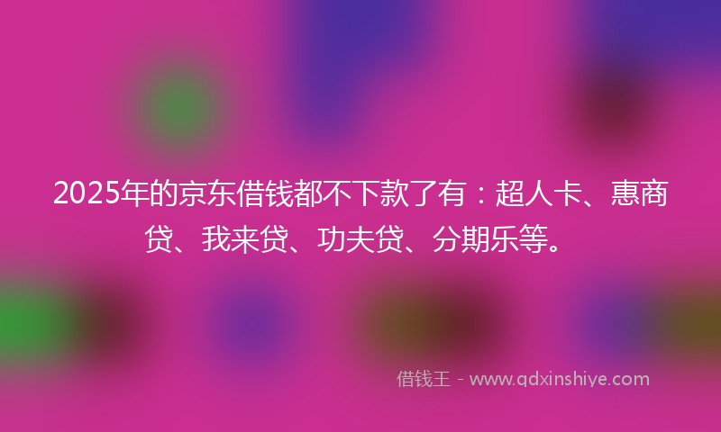 2025年的京东借钱都不下款了有：超人卡、惠商贷、我来贷、功夫贷、分期乐等。