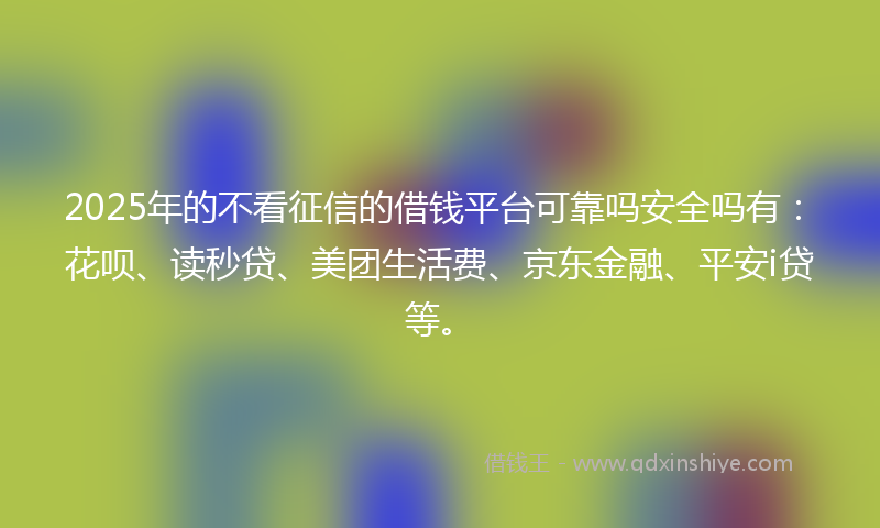 2025年的不看征信的借钱平台可靠吗安全吗有：花呗、读秒贷、美团生活费、京东金融、平安i贷等。