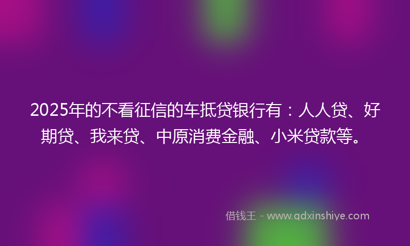 2025年的不看征信的车抵贷银行有：人人贷、好期贷、我来贷、中原消费金融、小米贷款等。