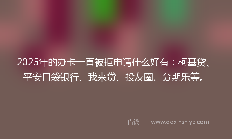 2025年的办卡一直被拒申请什么好有：柯基贷、平安口袋银行、我来贷、投友圈、分期乐等。