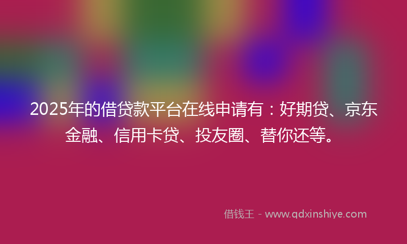 2025年的借贷款平台在线申请有：好期贷、京东金融、信用卡贷、投友圈、替你还等。