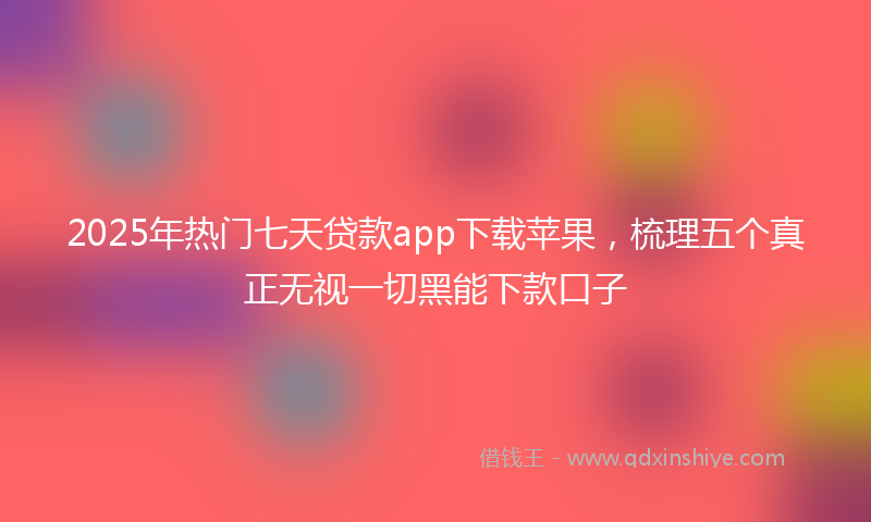 2025年热门七天贷款app下载苹果，梳理五个真正无视一切黑能下款口子