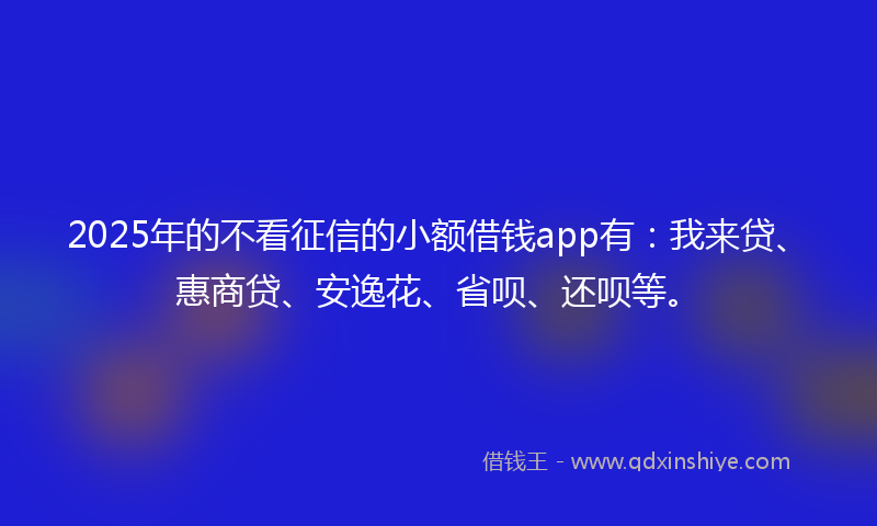 2025年的不看征信的小额借钱app有：我来贷、惠商贷、安逸花、省呗、还呗等。