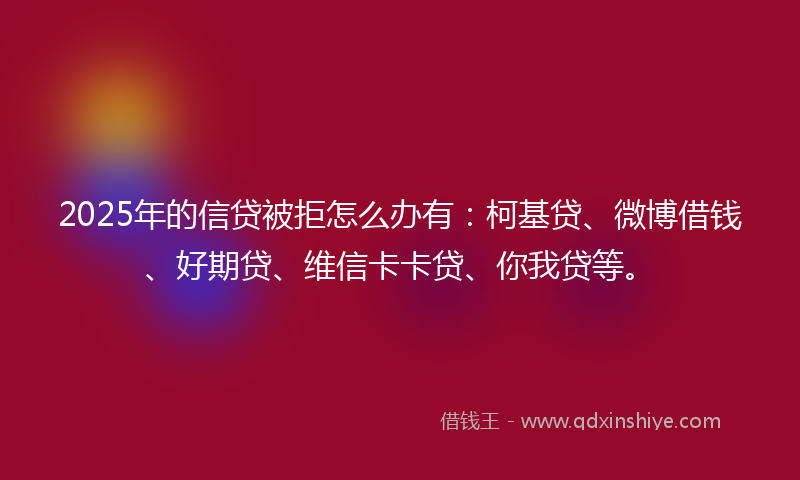 2025年的信贷被拒怎么办有：柯基贷、微博借钱、好期贷、维信卡卡贷、你我贷等。