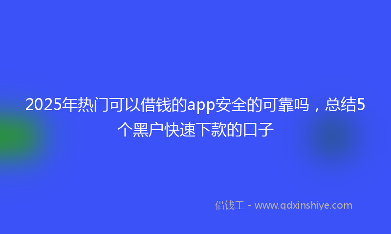 2025年热门可以借钱的app安全的可靠吗，总结5个黑户快速下款的口子
