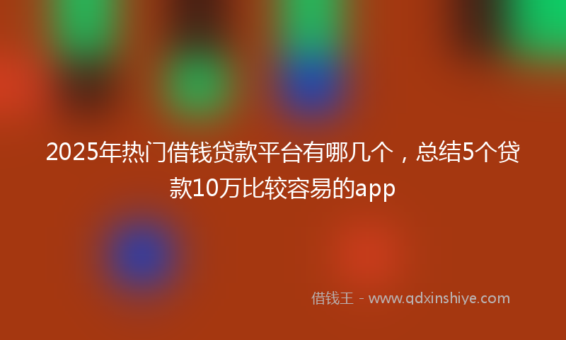 2025年热门借钱贷款平台有哪几个，总结5个贷款10万比较容易的app