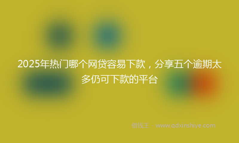 2025年热门哪个网贷容易下款，分享五个逾期太多仍可下款的平台