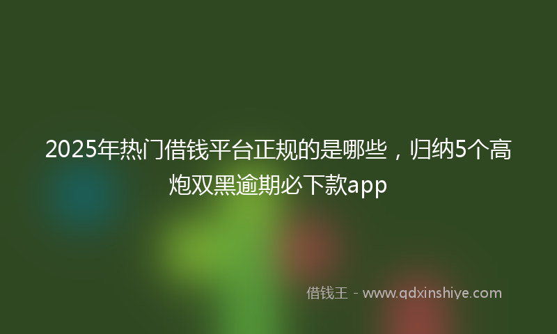 2025年热门借钱平台正规的是哪些，归纳5个高炮双黑逾期必下款app