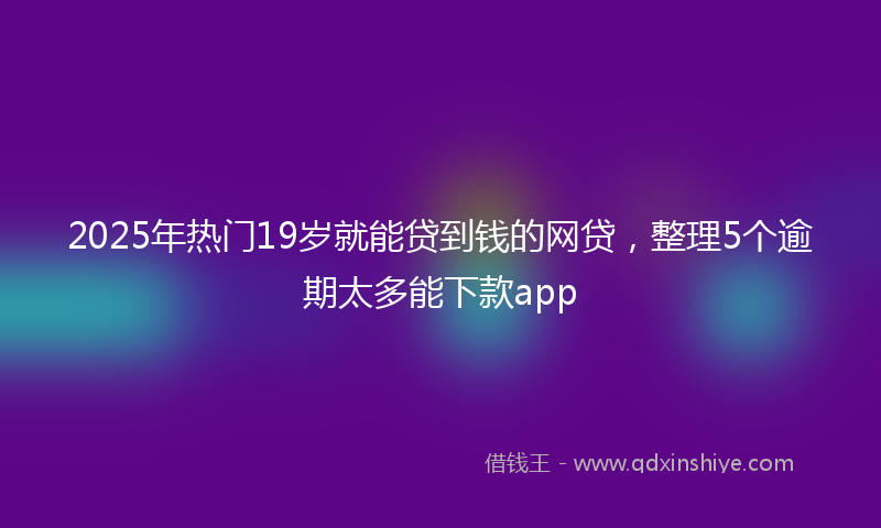 2025年热门19岁就能贷到钱的网贷，整理5个逾期太多能下款app