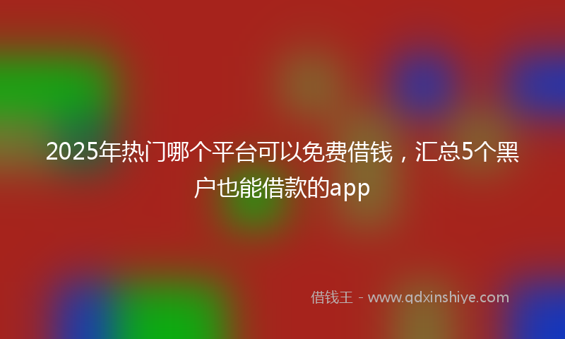 2025年热门哪个平台可以免费借钱，汇总5个黑户也能借款的app
