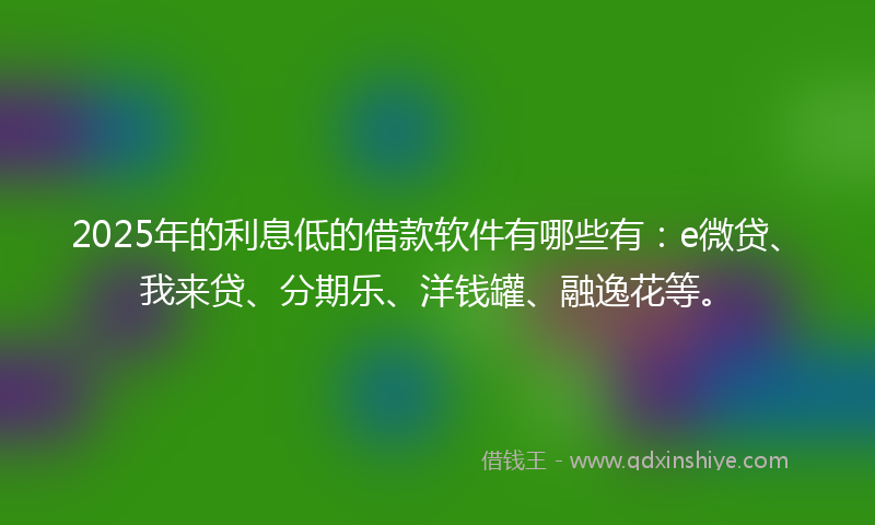 2025年的利息低的借款软件有哪些有：e微贷、我来贷、分期乐、洋钱罐、融逸花等。