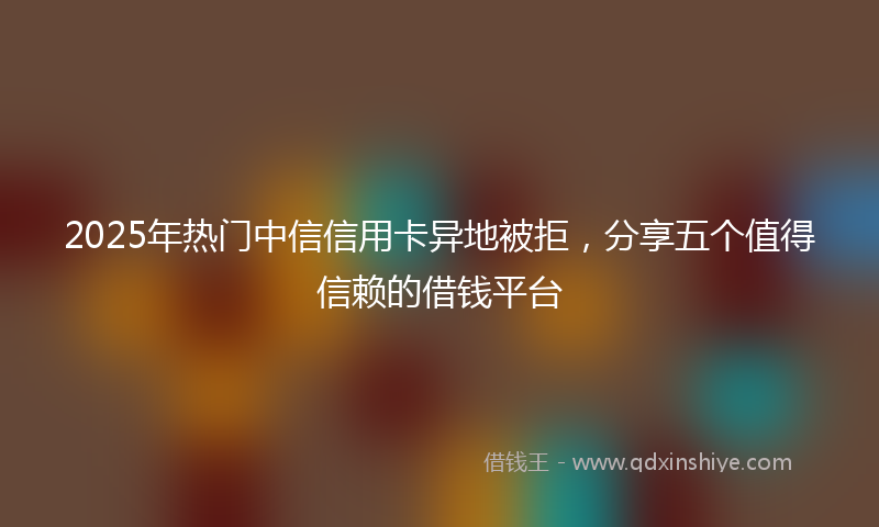 2025年热门中信信用卡异地被拒，分享五个值得信赖的借钱平台