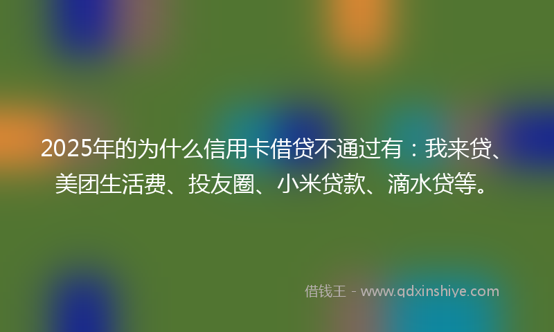 2025年的为什么信用卡借贷不通过有：我来贷、美团生活费、投友圈、小米贷款、滴水贷等。