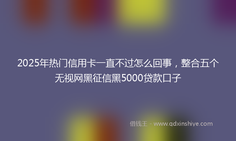 2025年热门信用卡一直不过怎么回事，整合五个无视网黑征信黑5000贷款口子