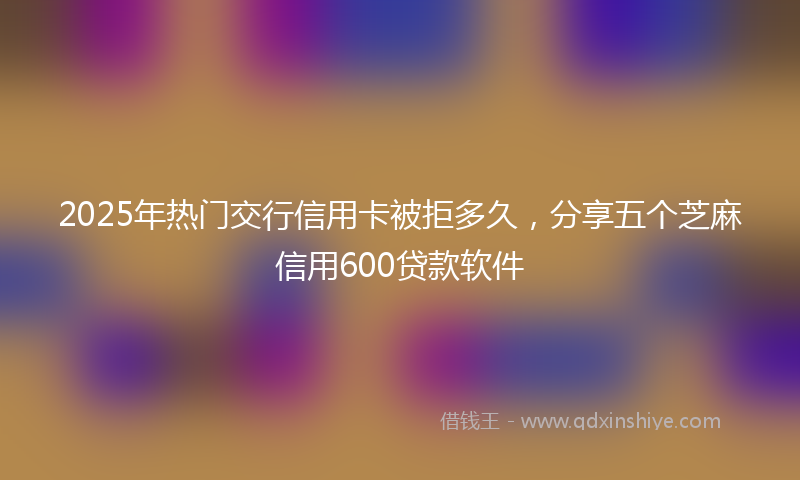 2025年热门交行信用卡被拒多久，分享五个芝麻信用600贷款软件