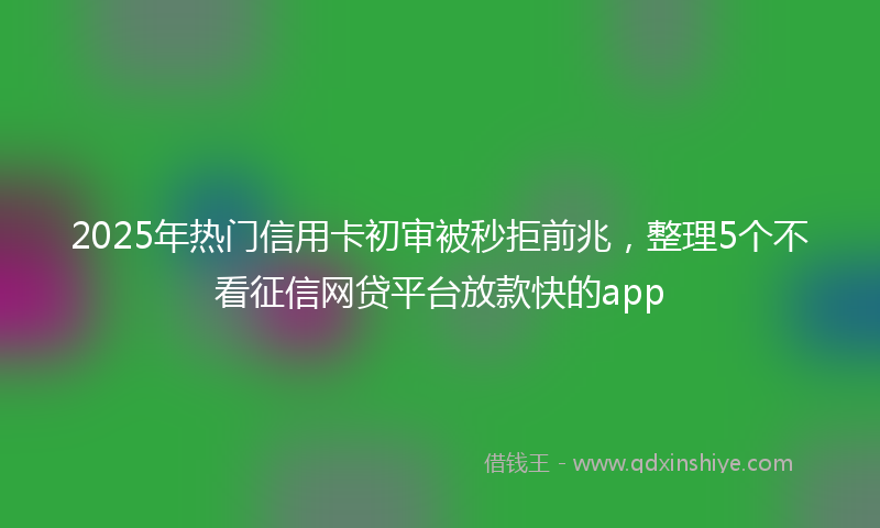 2025年热门信用卡初审被秒拒前兆，整理5个不看征信网贷平台放款快的app