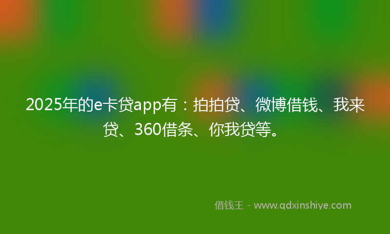 2025年的e卡贷app有：拍拍贷、微博借钱、我来贷、360借条、你我贷等。