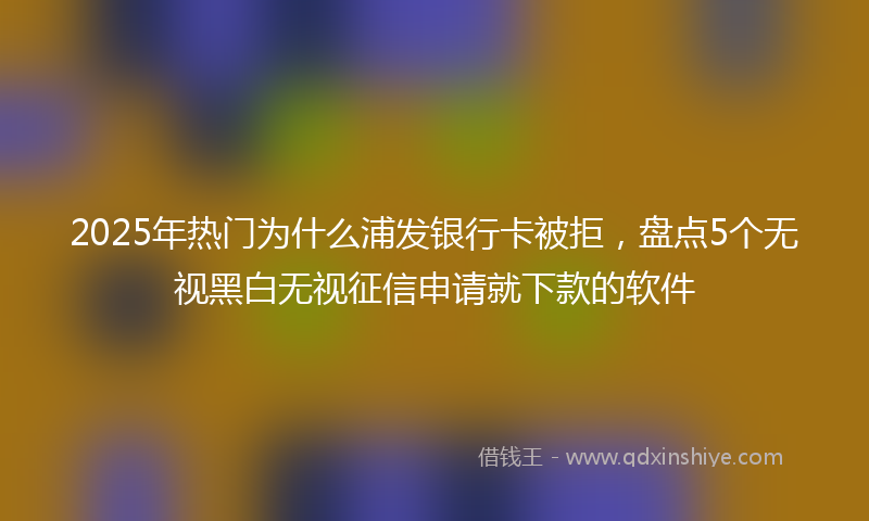 2025年热门为什么浦发银行卡被拒，盘点5个无视黑白无视征信申请就下款的软件