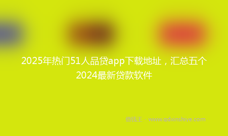 2025年热门51人品贷app下载地址，汇总五个2024最新贷款软件