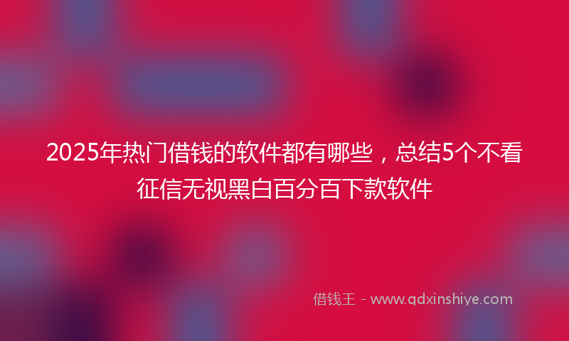 2025年热门借钱的软件都有哪些，总结5个不看征信无视黑白百分百下款软件