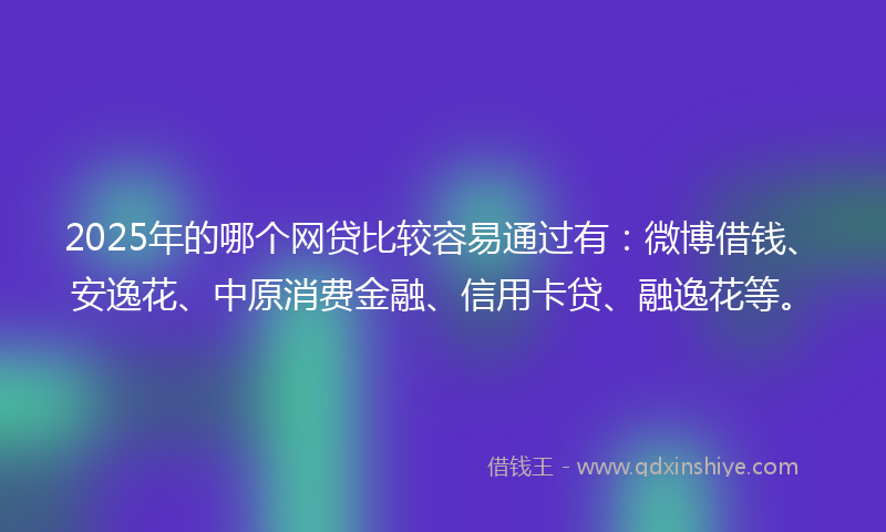 2025年的哪个网贷比较容易通过有：微博借钱、安逸花、中原消费金融、信用卡贷、融逸花等。