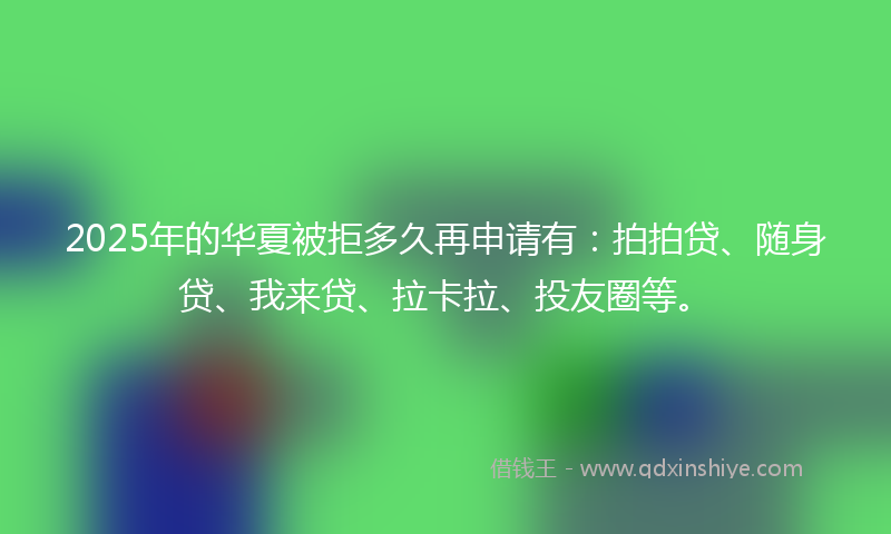 2025年的华夏被拒多久再申请有：拍拍贷、随身贷、我来贷、拉卡拉、投友圈等。