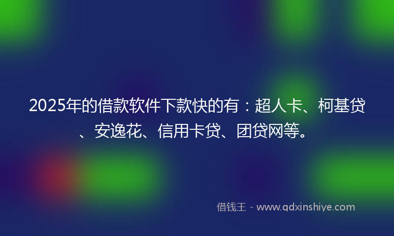 2025年的借款软件下款快的有：超人卡、柯基贷、安逸花、信用卡贷、团贷网等。